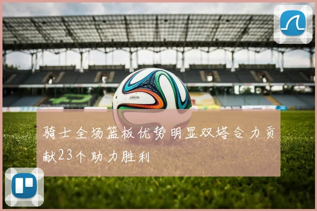 骑士全场篮板优势明显双塔合力贡献23个助力胜利