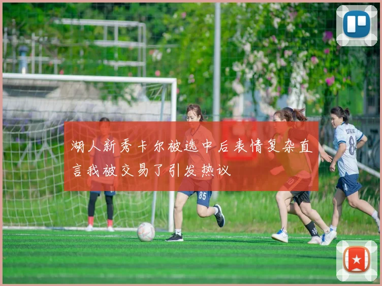 湖人新秀卡尔被选中后表情复杂直言我被交易了引发热议