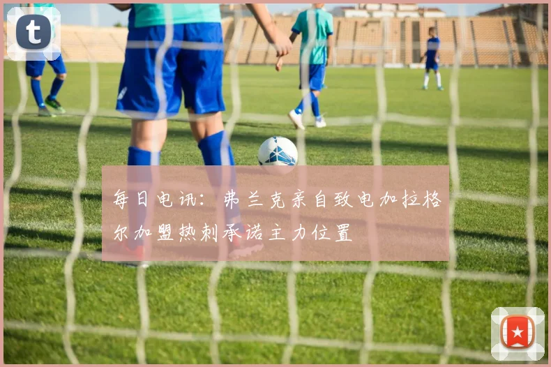 每日电讯：弗兰克亲自致电加拉格尔加盟热刺承诺主力位置