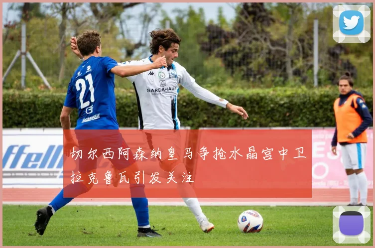 切尔西阿森纳皇马争抢水晶宫中卫拉克鲁瓦引发关注