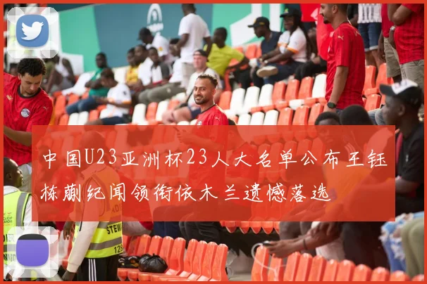中国U23亚洲杯23人大名单公布王钰栋蒯纪闻领衔依木兰遗憾落选
