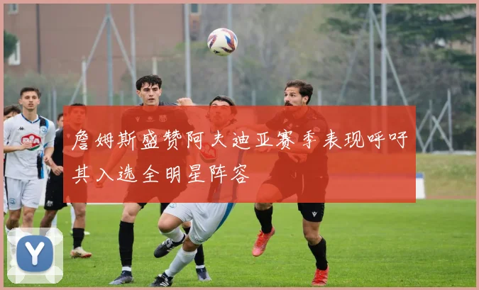 詹姆斯盛赞阿夫迪亚赛季表现呼吁其入选全明星阵容