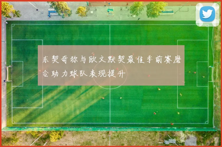 东契奇称与欧文默契最佳季前赛磨合助力球队表现提升