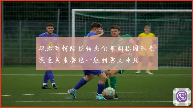 双加时惊险逆转杰伦布朗称团队表现至关重要这一胜利意义非凡