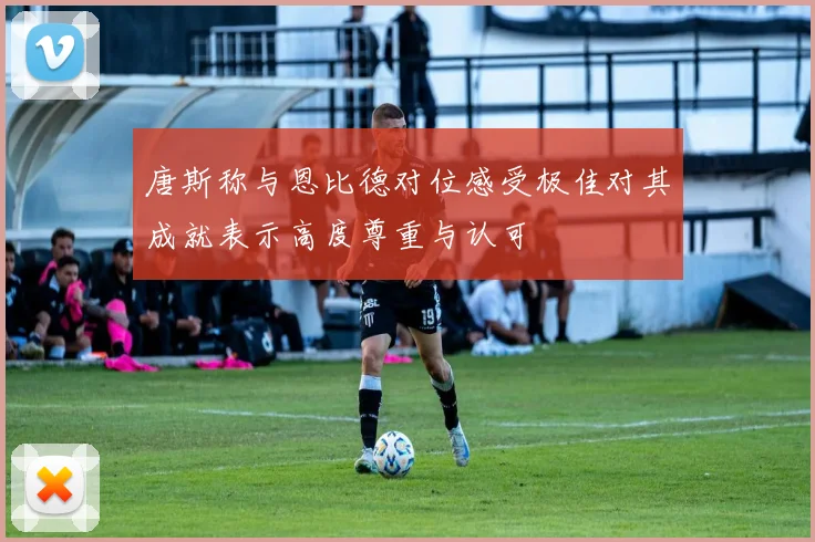 唐斯称与恩比德对位感受极佳对其成就表示高度尊重与认可