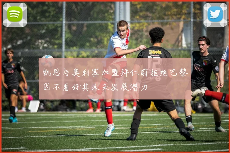 凯恩与奥利塞加盟拜仁前拒绝巴黎因不看好其未来发展潜力