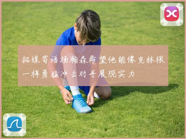 拓媒寄语杨瀚森希望他能像克林根一样勇猛冲击对手展现实力