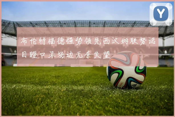 布伦特福德强势领先西汉姆联努诺目瞪口呆场边无奈失望