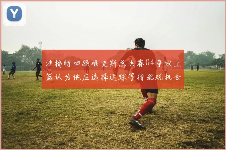 沙梅特回顾福克斯总决赛G4争议上篮认为他应选择运球等待犯规机会