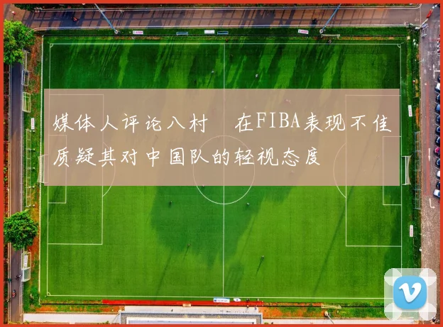 媒体人评论八村塁在FIBA表现不佳质疑其对中国队的轻视态度
