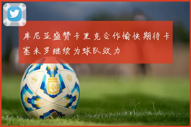 库尼亚盛赞卡里克合作愉快期待卡塞米罗继续为球队效力