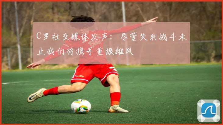 C罗社交媒体发声：尽管失利战斗未止我们将携手重振雄风