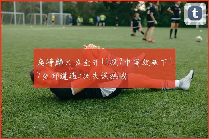 庞峥麟火力全开11投7中高效砍下17分却遭遇5次失误挑战