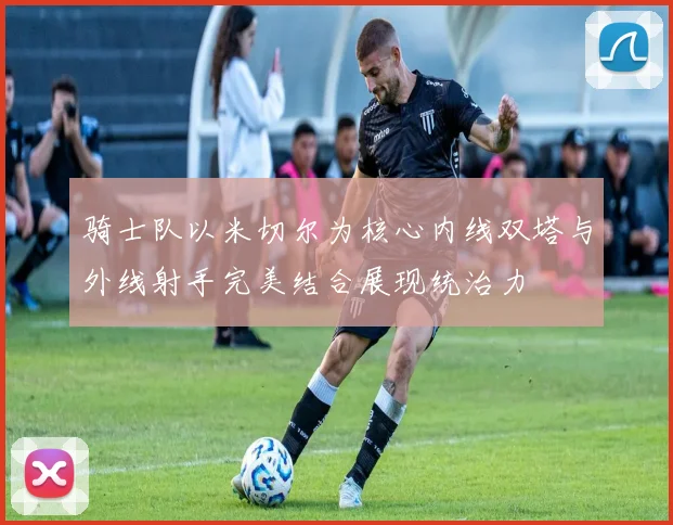 骑士队以米切尔为核心内线双塔与外线射手完美结合展现统治力